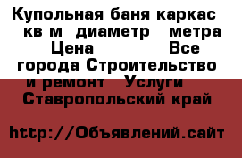 Купольная-баня-каркас 12 кв.м. диаметр 4 метра  › Цена ­ 32 000 - Все города Строительство и ремонт » Услуги   . Ставропольский край